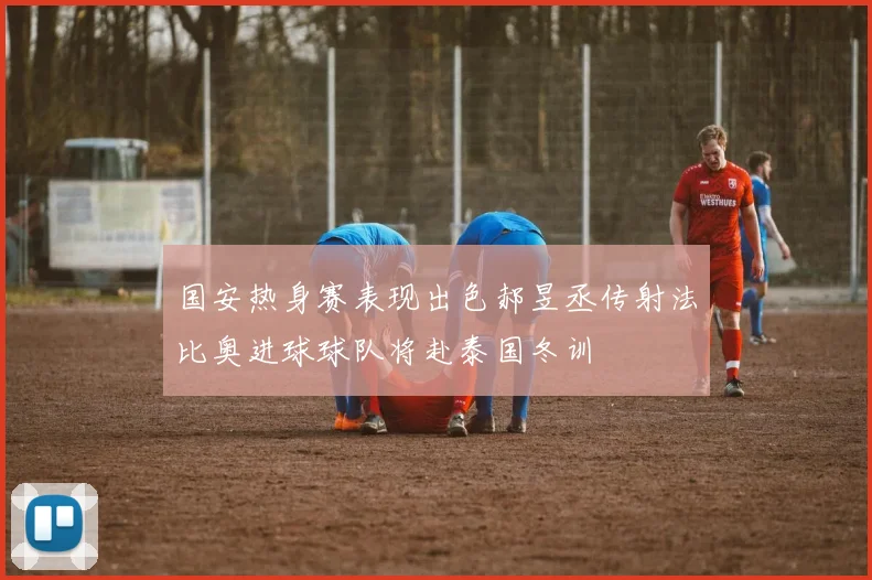 国安热身赛表现出色郝昱丞传射法比奥进球球队将赴泰国冬训