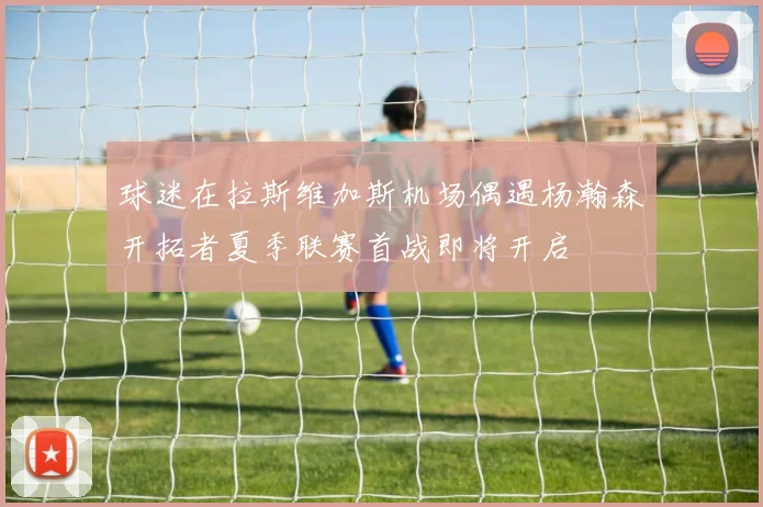 球迷在拉斯维加斯机场偶遇杨瀚森开拓者夏季联赛首战即将开启