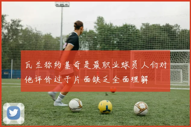 瓦兰称约基奇是最职业球员人们对他评价过于片面缺乏全面理解