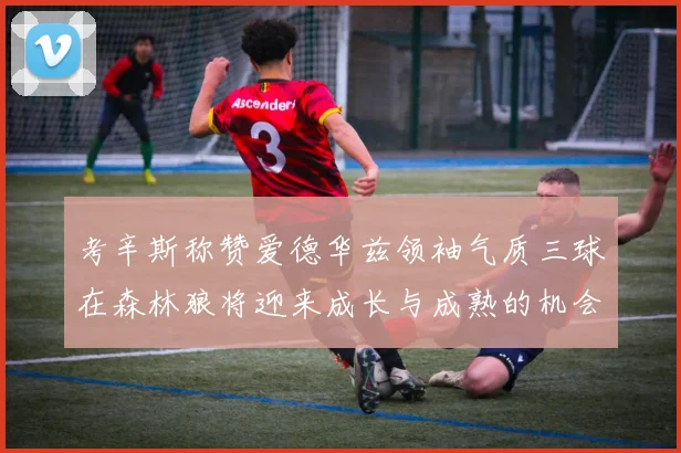 考辛斯称赞爱德华兹领袖气质三球在森林狼将迎来成长与成熟的机会
