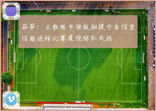 茹萨：主教练中场鼓励提升自信坚信能逆转比赛展现球队风格
