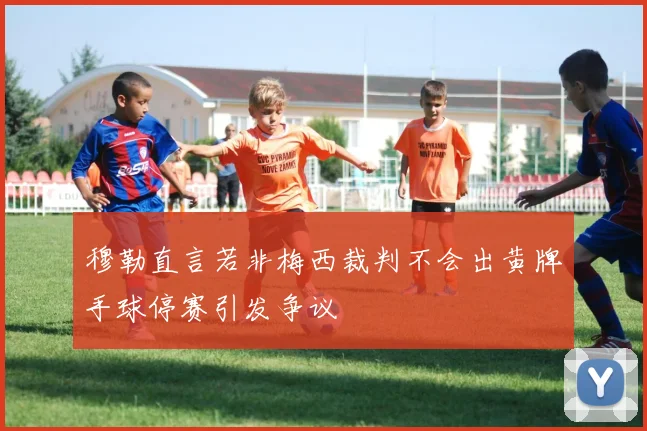 穆勒直言若非梅西裁判不会出黄牌手球停赛引发争议