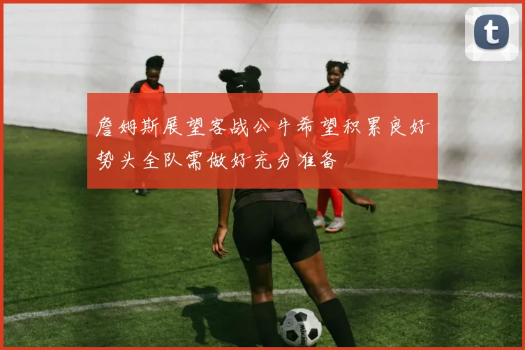 詹姆斯展望客战公牛希望积累良好势头全队需做好充分准备