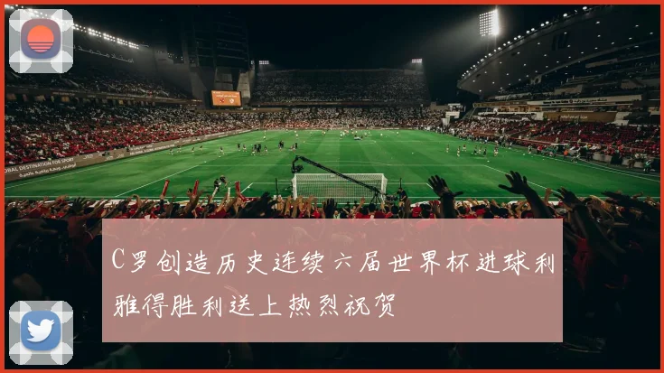 C罗创造历史连续六届世界杯进球利雅得胜利送上热烈祝贺