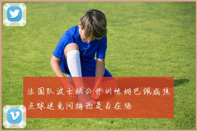 法国队波士顿公开训练姆巴佩成焦点球迷竟问梅西是否在场
