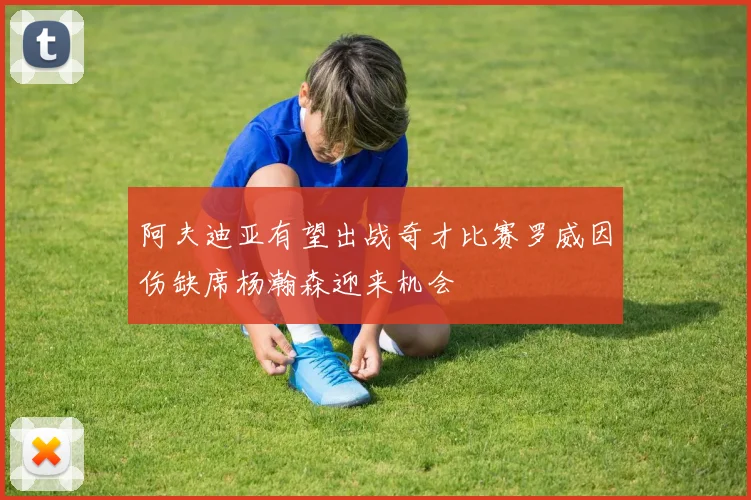 阿夫迪亚有望出战奇才比赛罗威因伤缺席杨瀚森迎来机会