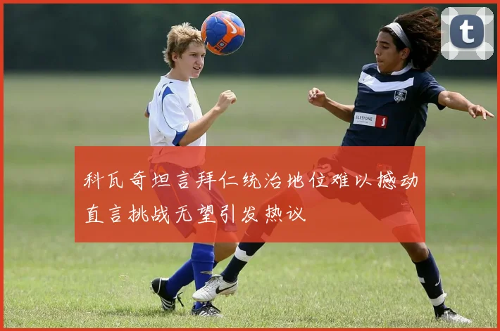科瓦奇坦言拜仁统治地位难以撼动直言挑战无望引发热议
