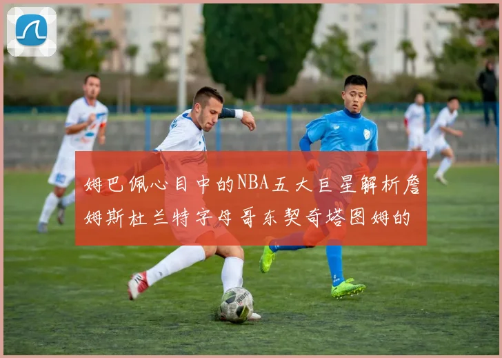 姆巴佩心目中的NBA五大巨星解析詹姆斯杜兰特字母哥东契奇塔图姆的独特魅力