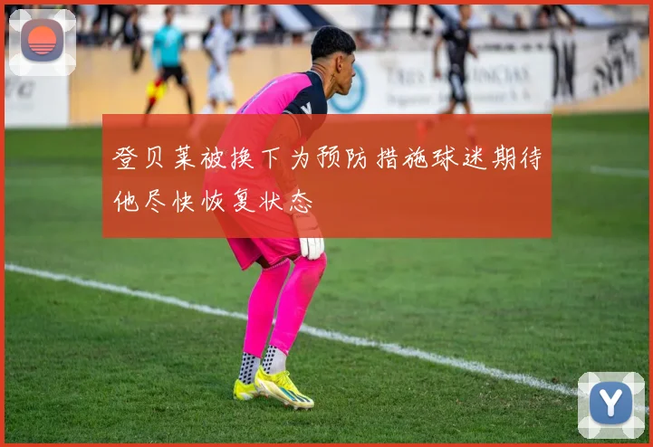 登贝莱被换下为预防措施球迷期待他尽快恢复状态