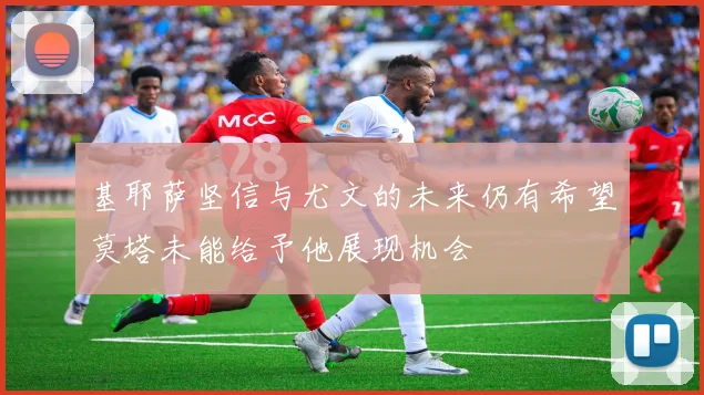 基耶萨坚信与尤文的未来仍有希望莫塔未能给予他展现机会