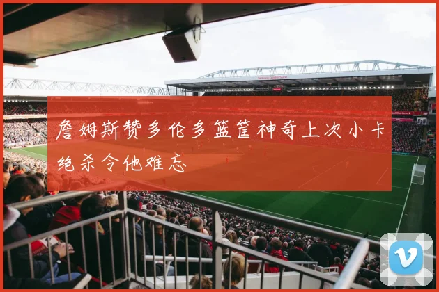 詹姆斯赞多伦多篮筐神奇上次小卡绝杀令他难忘