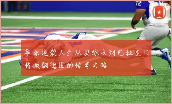希尔逆袭人生从卖球衣到巴拉圭门将掀翻德国的传奇之路