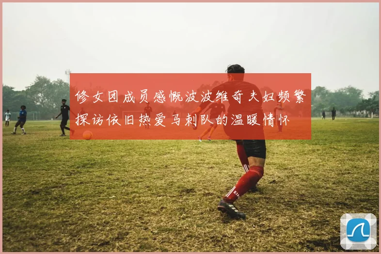 修女团成员感慨波波维奇夫妇频繁探访依旧热爱马刺队的温暖情怀