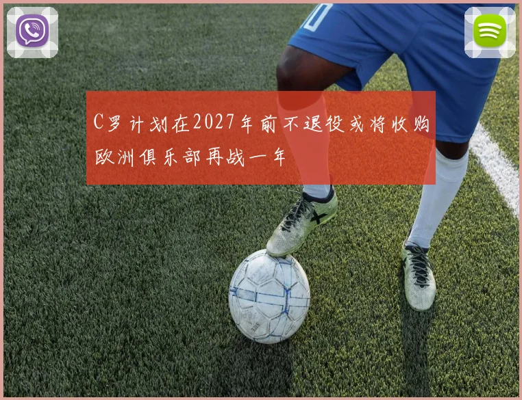C罗计划在2027年前不退役或将收购欧洲俱乐部再战一年