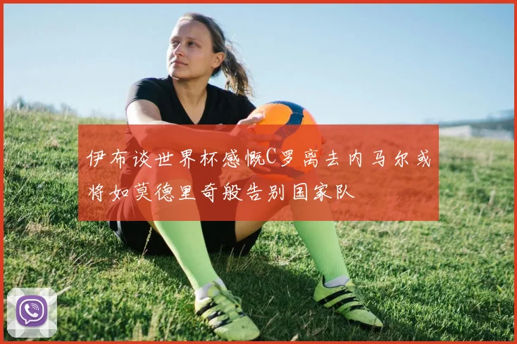 伊布谈世界杯感慨C罗离去内马尔或将如莫德里奇般告别国家队