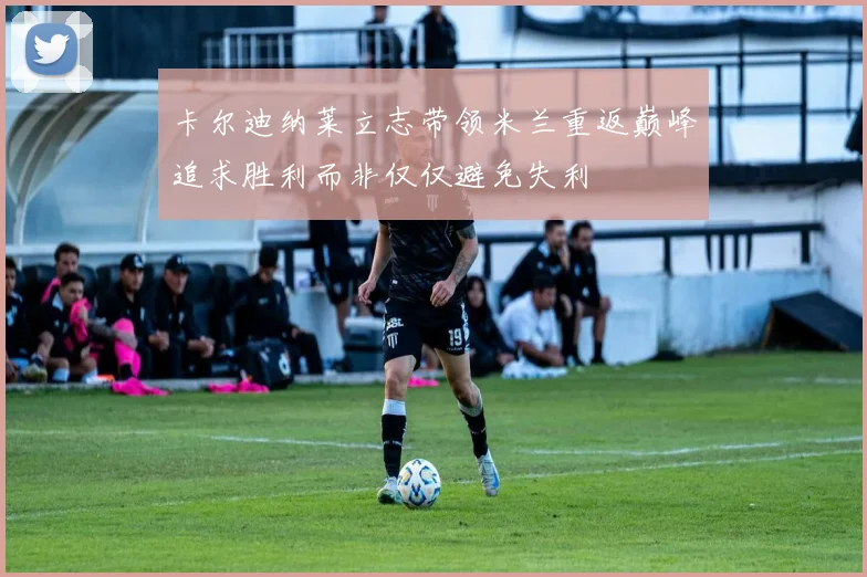 卡尔迪纳莱立志带领米兰重返巅峰追求胜利而非仅仅避免失利
