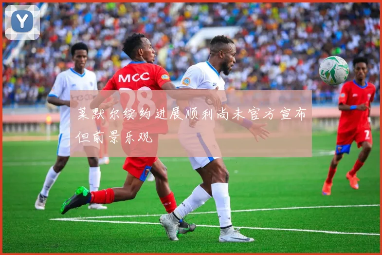 莱默尔续约进展顺利尚未官方宣布但前景乐观