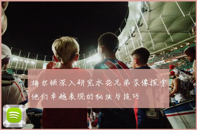 梅尔顿深入研究水花兄弟录像探索他们卓越表现的秘诀与技巧