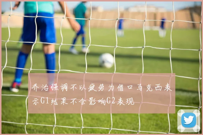 乔治强调不以疲劳为借口马克西表示G1结果不会影响G2表现