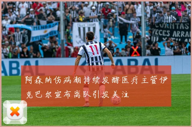 阿森纳伤病潮持续发酵医疗主管伊克巴尔宣布离队引发关注