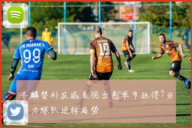 齐麟替补发威表现出色单节独得7分助力球队逆转局势