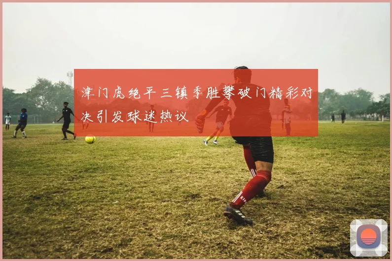 津门虎绝平三镇季胜攀破门精彩对决引发球迷热议