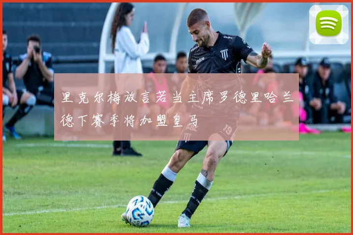 里克尔梅放言若当主席罗德里哈兰德下赛季将加盟皇马
