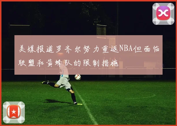 美媒报道罗齐尔努力重返NBA但面临联盟和黄蜂队的限制措施