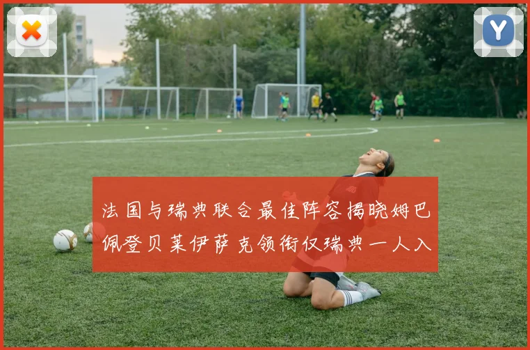 法国与瑞典联合最佳阵容揭晓姆巴佩登贝莱伊萨克领衔仅瑞典一人入选