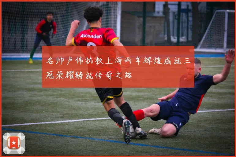 名帅卢伟执教上海两年辉煌成就三冠荣耀铸就传奇之路