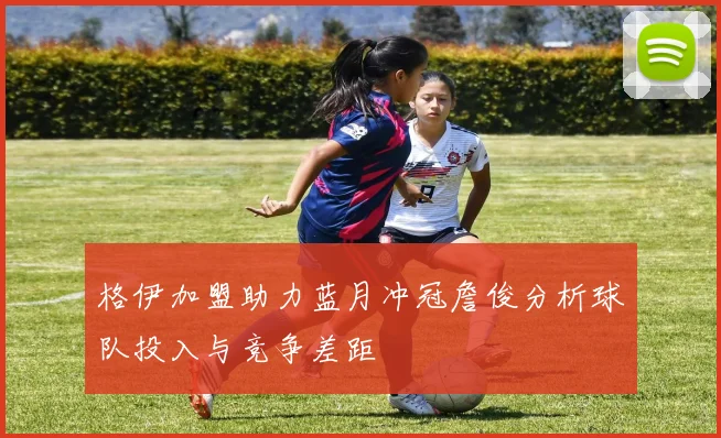 格伊加盟助力蓝月冲冠詹俊分析球队投入与竞争差距